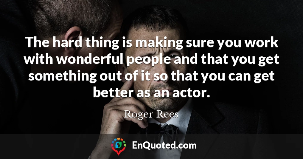 The hard thing is making sure you work with wonderful people and that you get something out of it so that you can get better as an actor.