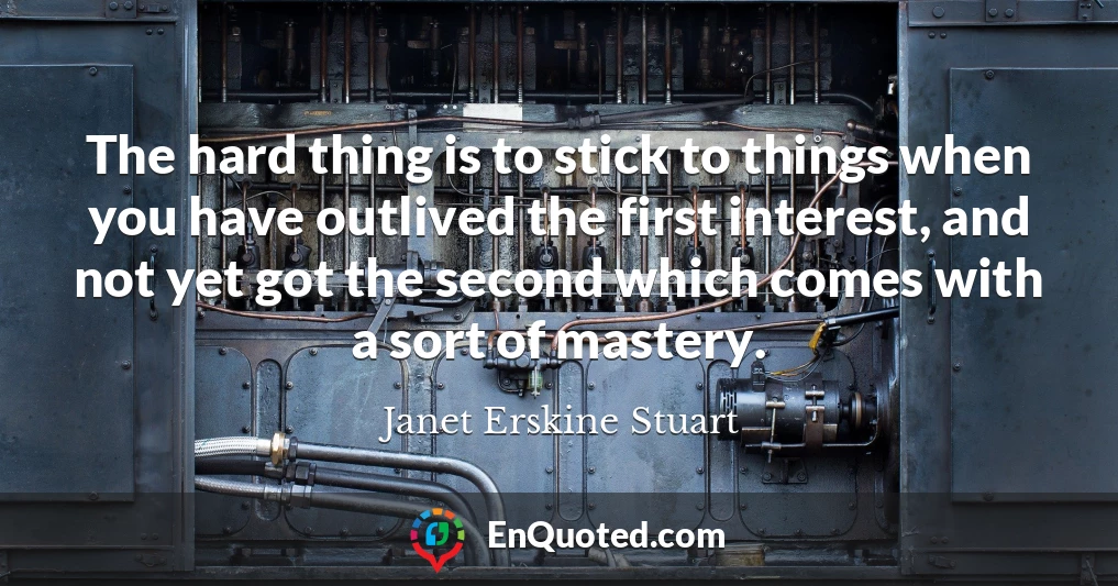 The hard thing is to stick to things when you have outlived the first interest, and not yet got the second which comes with a sort of mastery.