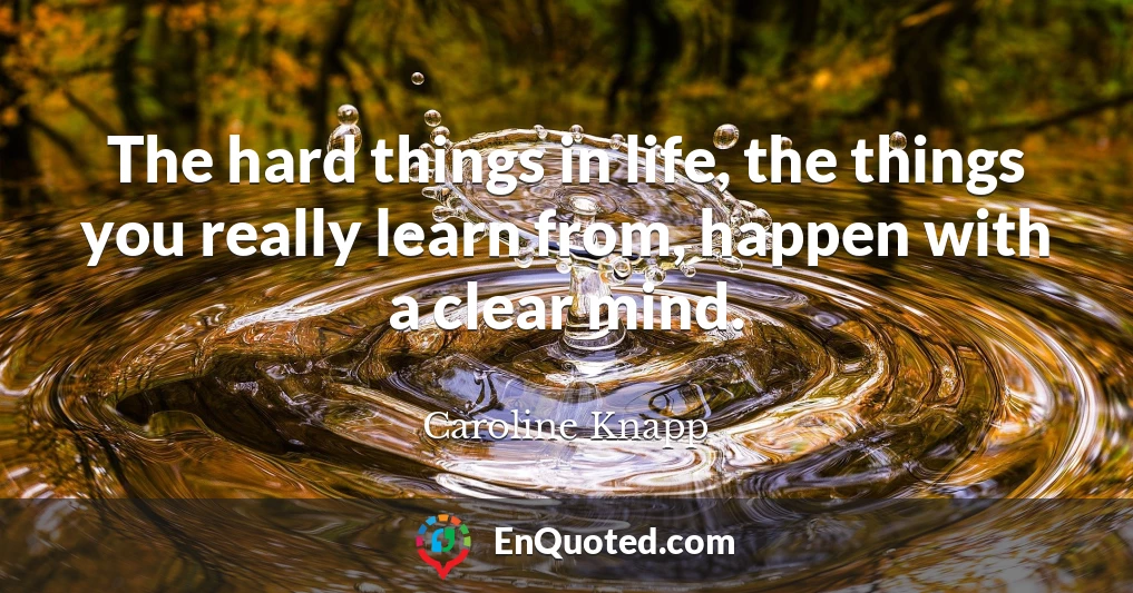 The hard things in life, the things you really learn from, happen with a clear mind.