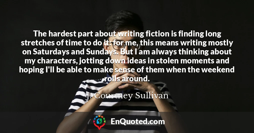The hardest part about writing fiction is finding long stretches of time to do it: for me, this means writing mostly on Saturdays and Sundays. But I am always thinking about my characters, jotting down ideas in stolen moments and hoping I'll be able to make sense of them when the weekend rolls around.