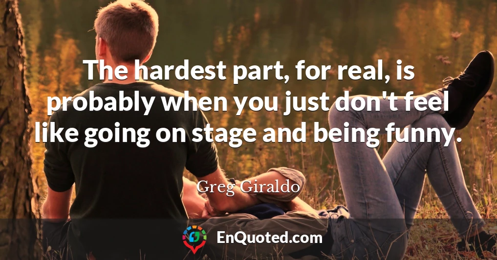 The hardest part, for real, is probably when you just don't feel like going on stage and being funny.
