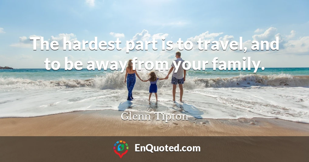The hardest part is to travel, and to be away from your family.