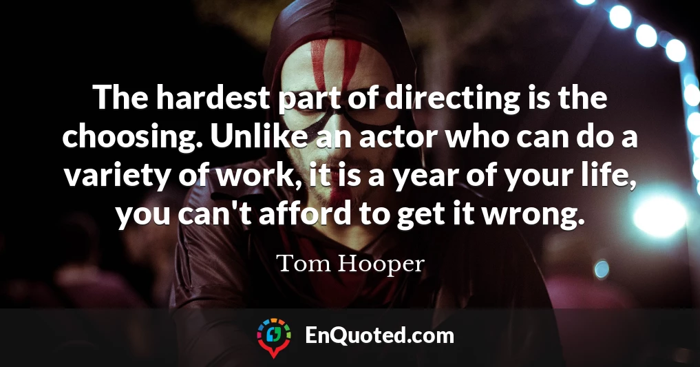 The hardest part of directing is the choosing. Unlike an actor who can do a variety of work, it is a year of your life, you can't afford to get it wrong.