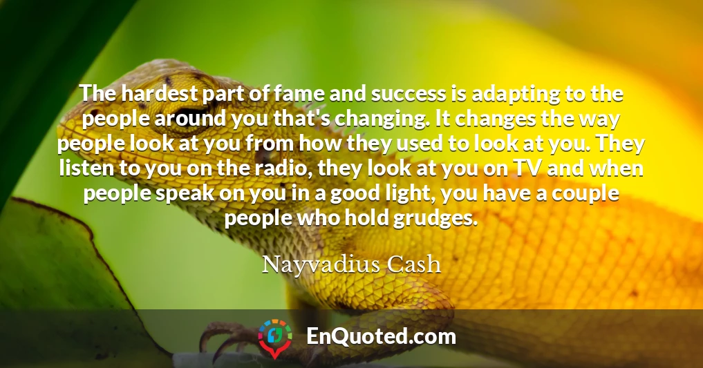 The hardest part of fame and success is adapting to the people around you that's changing. It changes the way people look at you from how they used to look at you. They listen to you on the radio, they look at you on TV and when people speak on you in a good light, you have a couple people who hold grudges.