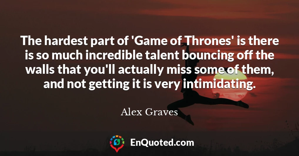 The hardest part of 'Game of Thrones' is there is so much incredible talent bouncing off the walls that you'll actually miss some of them, and not getting it is very intimidating.