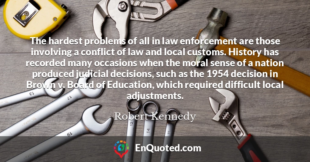The hardest problems of all in law enforcement are those involving a conflict of law and local customs. History has recorded many occasions when the moral sense of a nation produced judicial decisions, such as the 1954 decision in Brown v. Board of Education, which required difficult local adjustments.