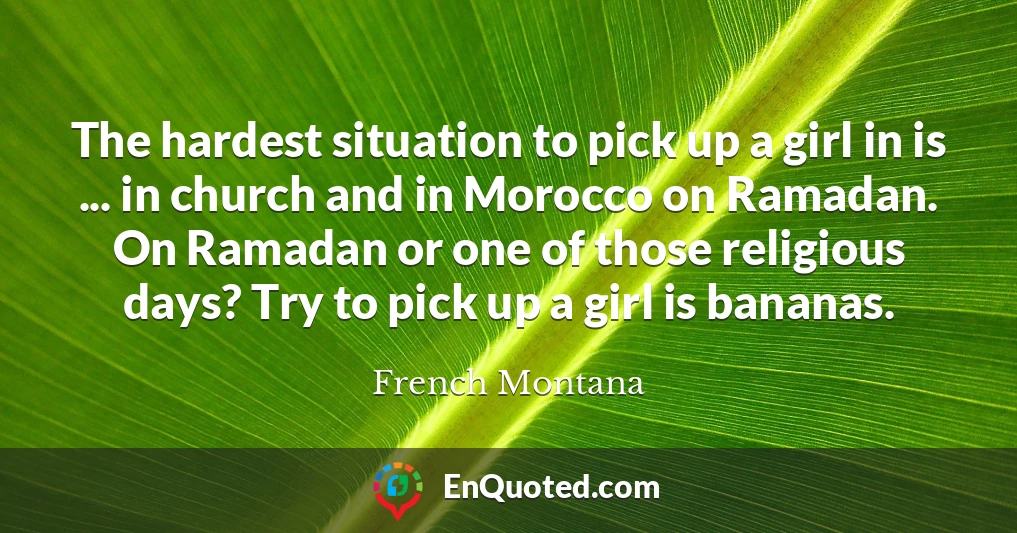 The hardest situation to pick up a girl in is ... in church and in Morocco on Ramadan. On Ramadan or one of those religious days? Try to pick up a girl is bananas.
