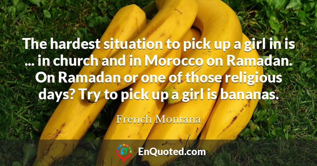 The hardest situation to pick up a girl in is ... in church and in Morocco on Ramadan. On Ramadan or one of those religious days? Try to pick up a girl is bananas.