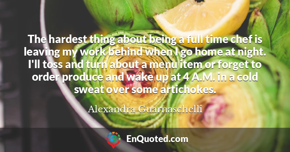 The hardest thing about being a full time chef is leaving my work behind when I go home at night. I'll toss and turn about a menu item or forget to order produce and wake up at 4 A.M. in a cold sweat over some artichokes.