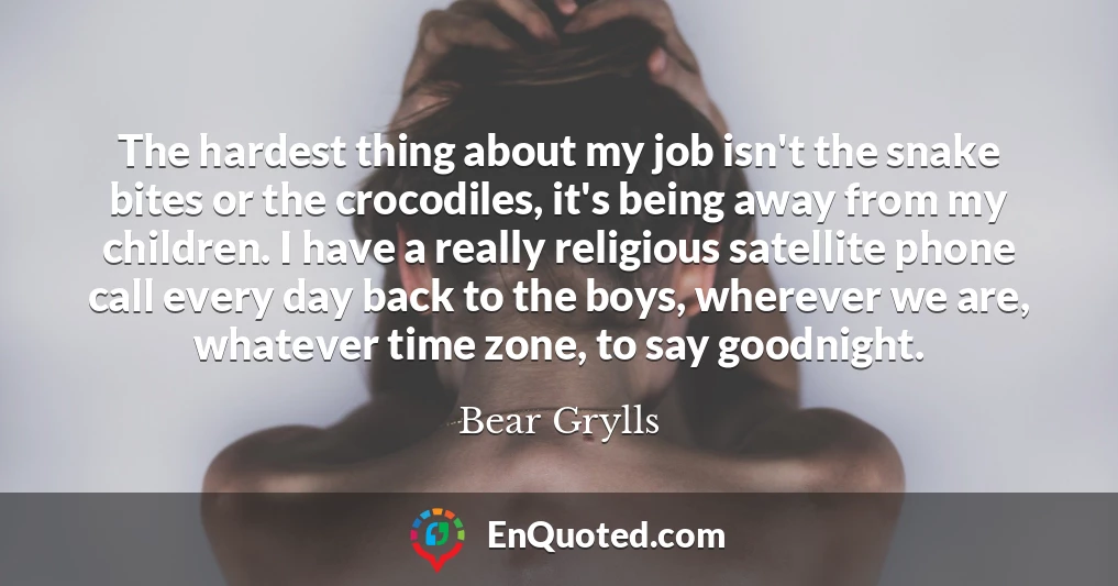 The hardest thing about my job isn't the snake bites or the crocodiles, it's being away from my children. I have a really religious satellite phone call every day back to the boys, wherever we are, whatever time zone, to say goodnight.