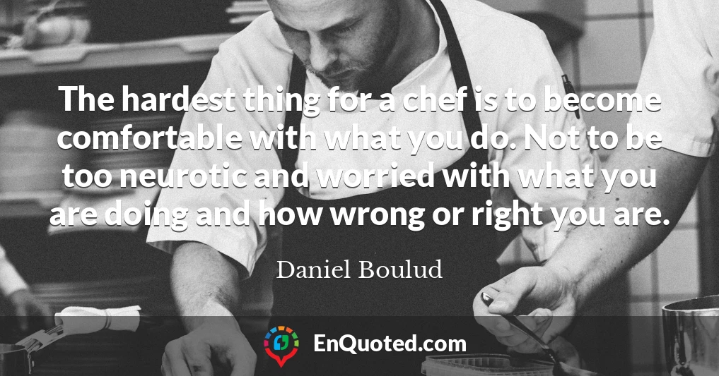 The hardest thing for a chef is to become comfortable with what you do. Not to be too neurotic and worried with what you are doing and how wrong or right you are.