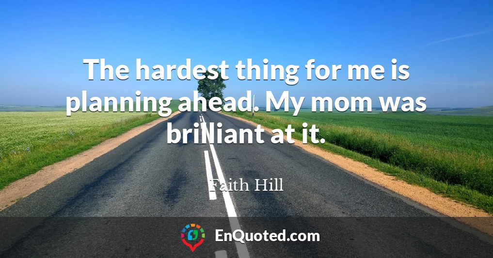 The hardest thing for me is planning ahead. My mom was brilliant at it.