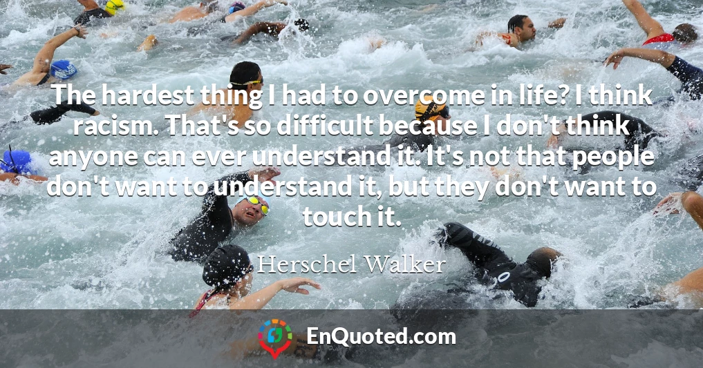 The hardest thing I had to overcome in life? I think racism. That's so difficult because I don't think anyone can ever understand it. It's not that people don't want to understand it, but they don't want to touch it.