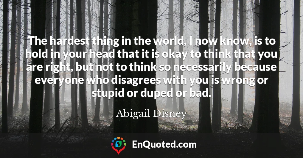 The hardest thing in the world, I now know, is to hold in your head that it is okay to think that you are right, but not to think so necessarily because everyone who disagrees with you is wrong or stupid or duped or bad.