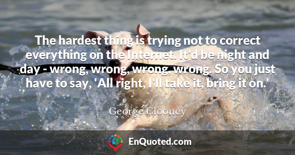 The hardest thing is trying not to correct everything on the Internet. It'd be night and day - wrong, wrong, wrong, wrong. So you just have to say, 'All right, I'll take it, bring it on.'