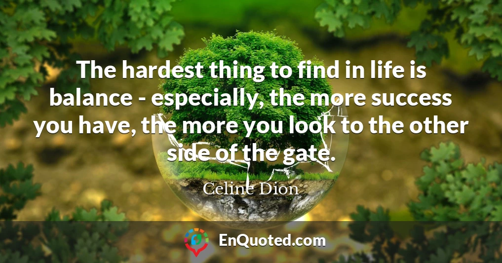 The hardest thing to find in life is balance - especially, the more success you have, the more you look to the other side of the gate.