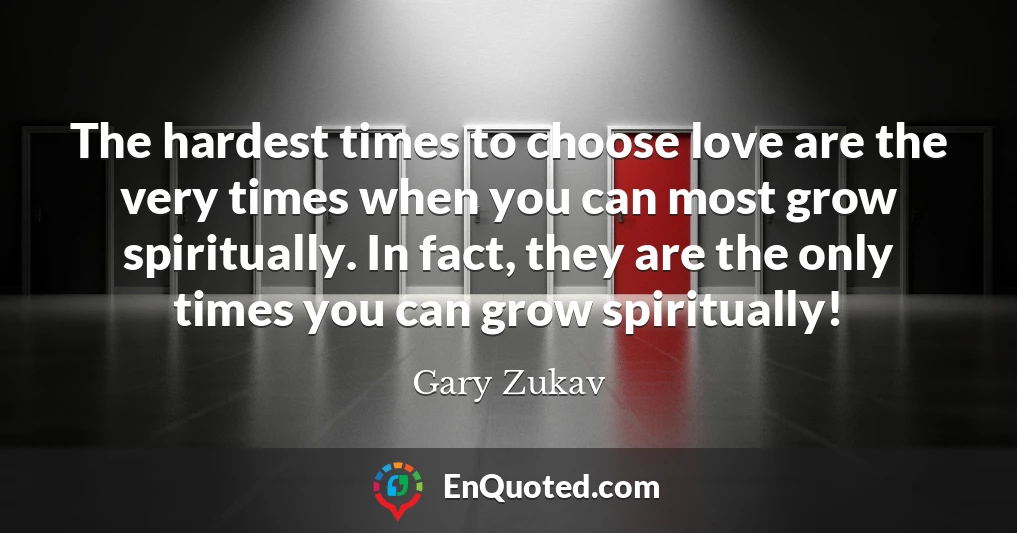 The hardest times to choose love are the very times when you can most grow spiritually. In fact, they are the only times you can grow spiritually!