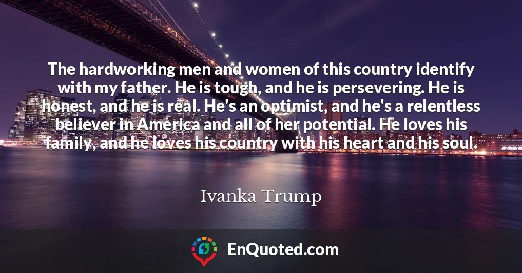 The hardworking men and women of this country identify with my father. He is tough, and he is persevering. He is honest, and he is real. He's an optimist, and he's a relentless believer in America and all of her potential. He loves his family, and he loves his country with his heart and his soul.
