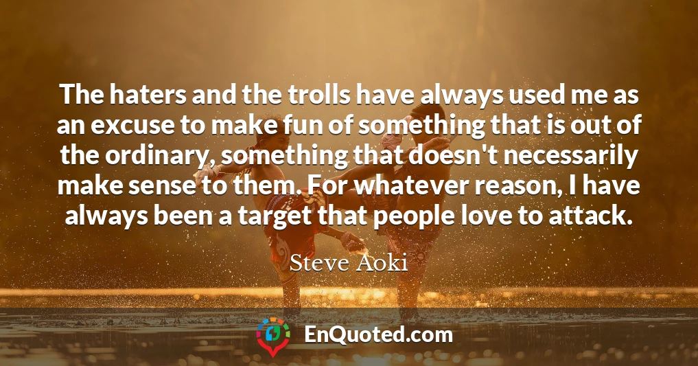 The haters and the trolls have always used me as an excuse to make fun of something that is out of the ordinary, something that doesn't necessarily make sense to them. For whatever reason, I have always been a target that people love to attack.