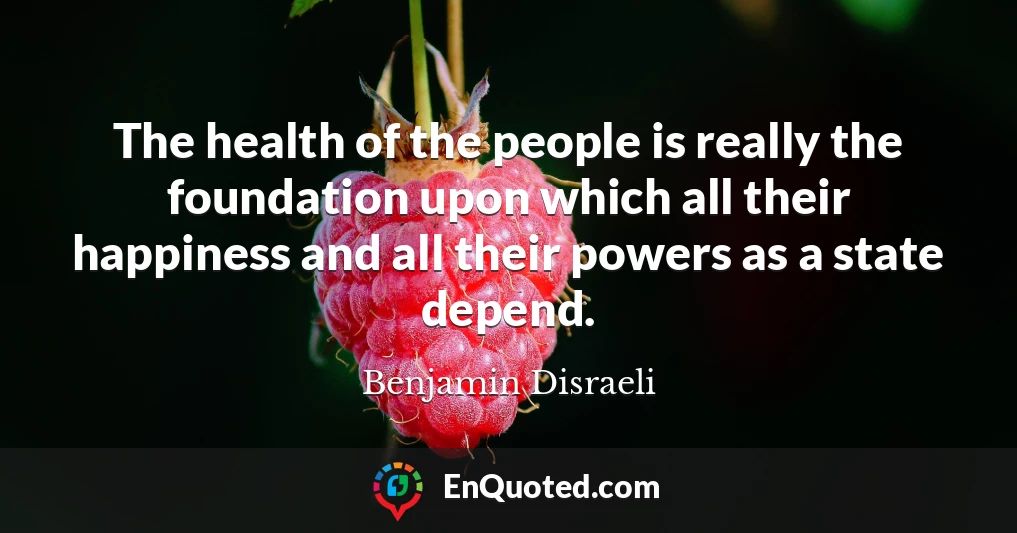 The health of the people is really the foundation upon which all their happiness and all their powers as a state depend.