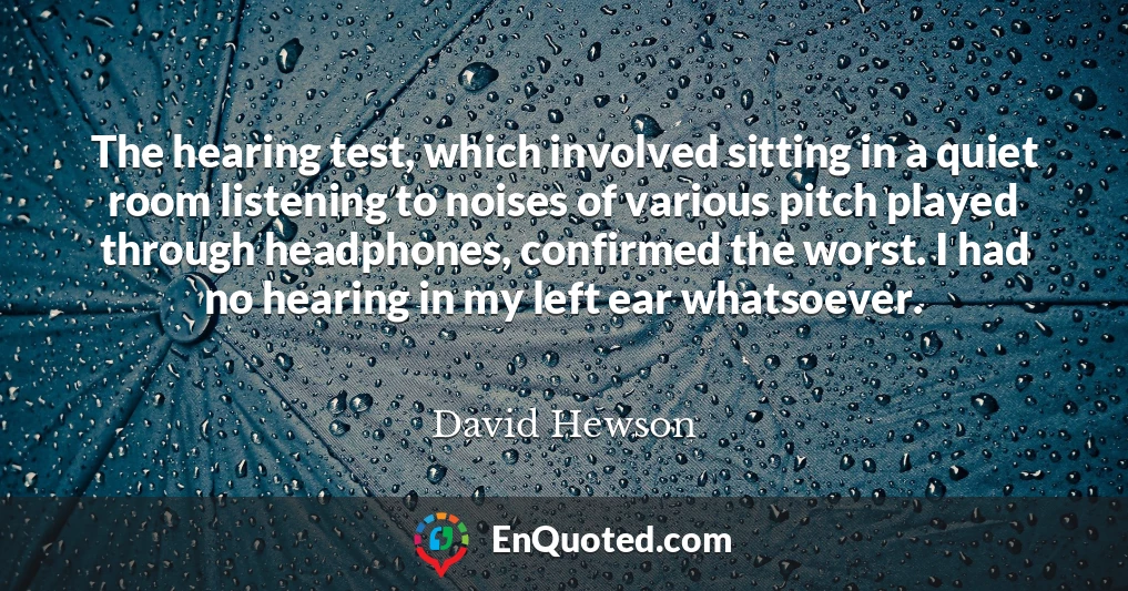 The hearing test, which involved sitting in a quiet room listening to noises of various pitch played through headphones, confirmed the worst. I had no hearing in my left ear whatsoever.