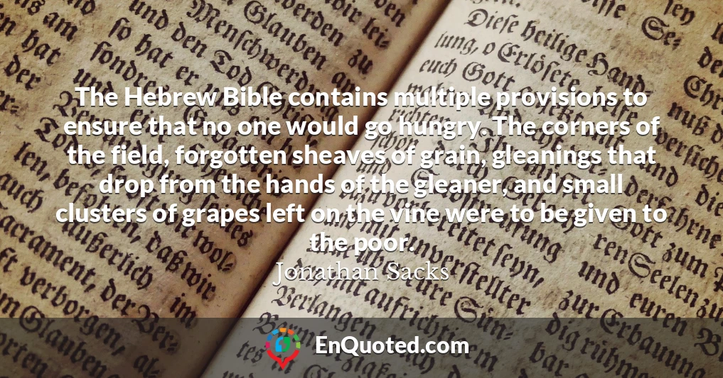 The Hebrew Bible contains multiple provisions to ensure that no one would go hungry. The corners of the field, forgotten sheaves of grain, gleanings that drop from the hands of the gleaner, and small clusters of grapes left on the vine were to be given to the poor.