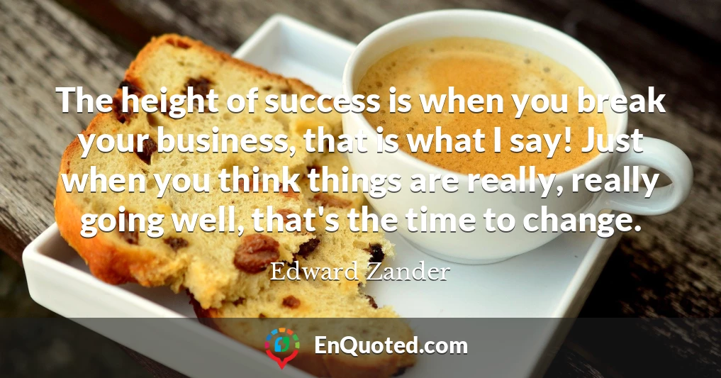The height of success is when you break your business, that is what I say! Just when you think things are really, really going well, that's the time to change.