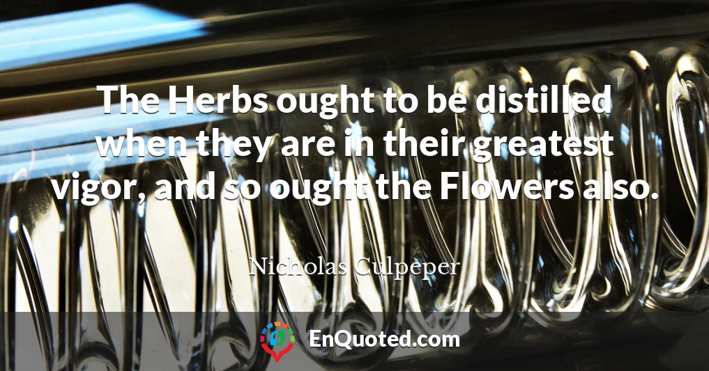The Herbs ought to be distilled when they are in their greatest vigor, and so ought the Flowers also.