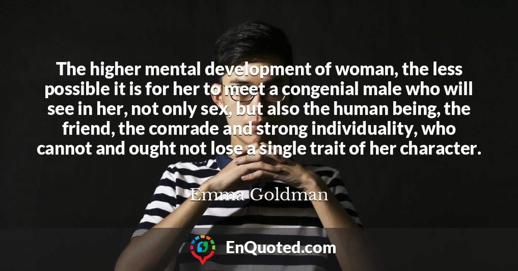 The higher mental development of woman, the less possible it is for her to meet a congenial male who will see in her, not only sex, but also the human being, the friend, the comrade and strong individuality, who cannot and ought not lose a single trait of her character.