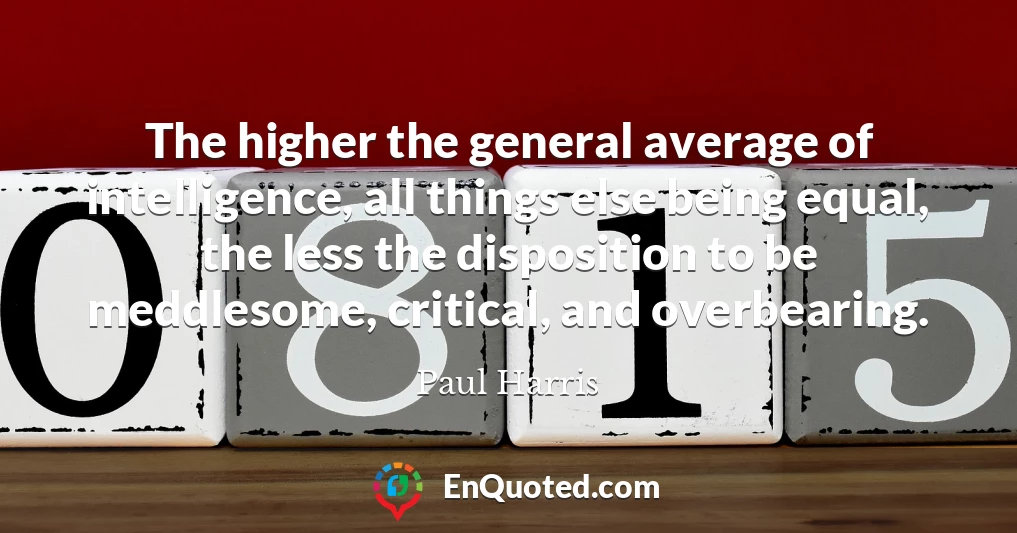 The higher the general average of intelligence, all things else being equal, the less the disposition to be meddlesome, critical, and overbearing.