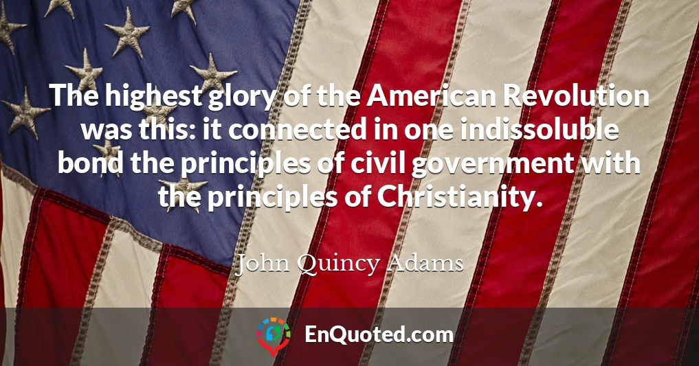 The highest glory of the American Revolution was this: it connected in one indissoluble bond the principles of civil government with the principles of Christianity.