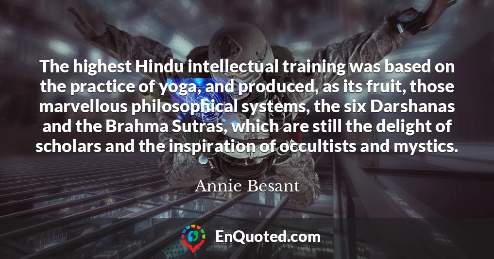 The highest Hindu intellectual training was based on the practice of yoga, and produced, as its fruit, those marvellous philosophical systems, the six Darshanas and the Brahma Sutras, which are still the delight of scholars and the inspiration of occultists and mystics.