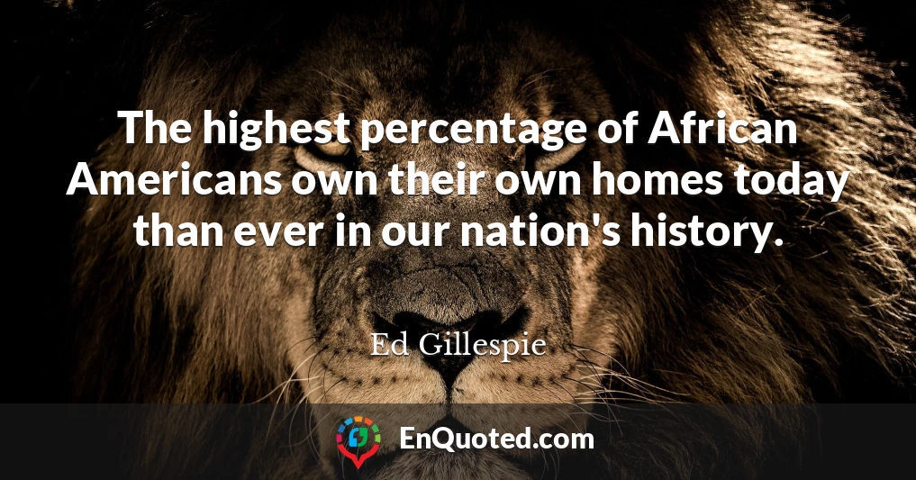 The highest percentage of African Americans own their own homes today than ever in our nation's history.