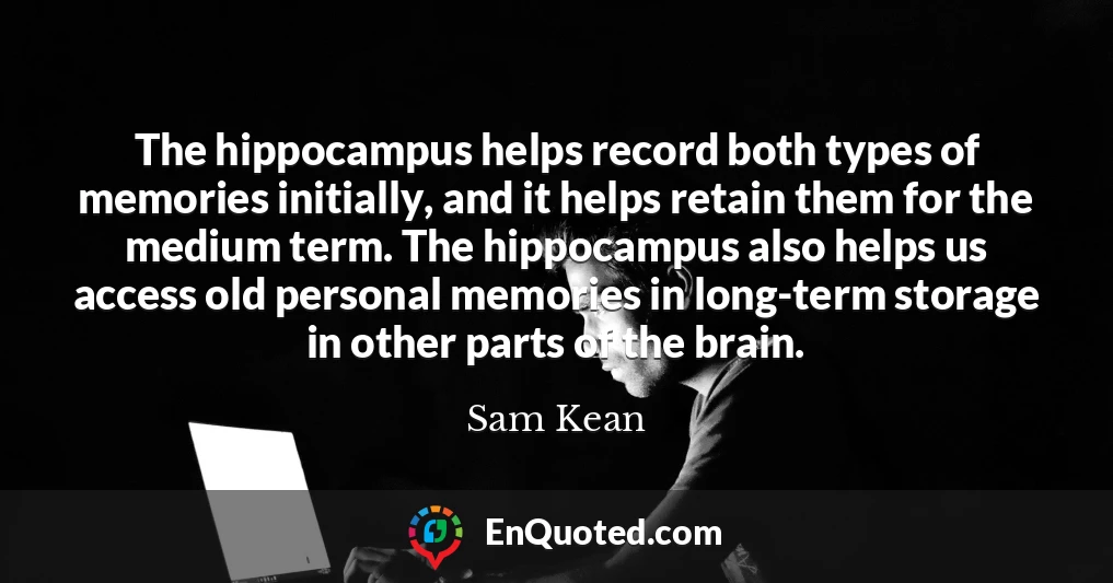 The hippocampus helps record both types of memories initially, and it helps retain them for the medium term. The hippocampus also helps us access old personal memories in long-term storage in other parts of the brain.