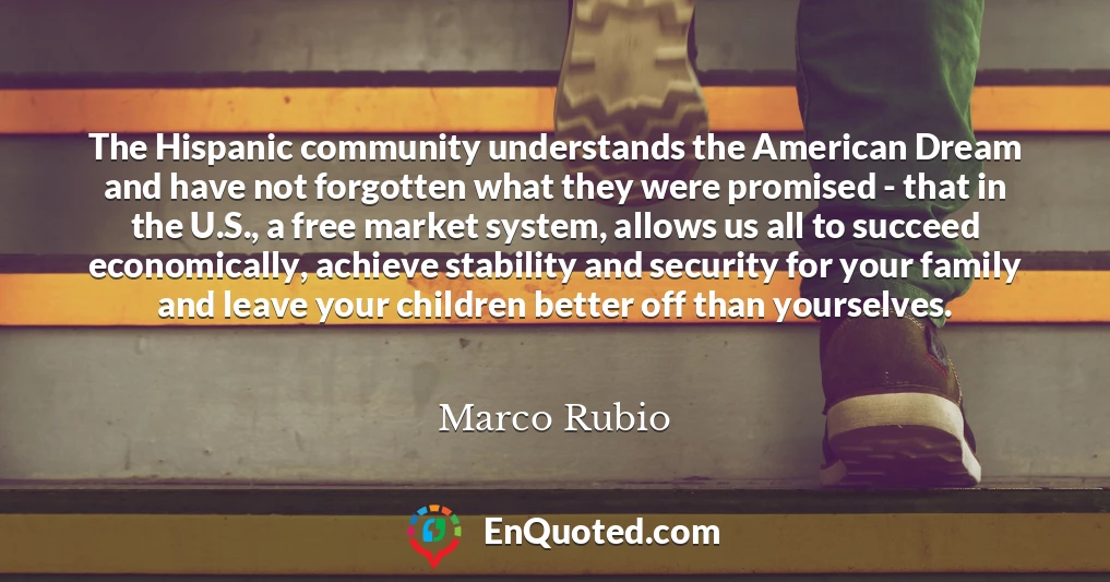 The Hispanic community understands the American Dream and have not forgotten what they were promised - that in the U.S., a free market system, allows us all to succeed economically, achieve stability and security for your family and leave your children better off than yourselves.
