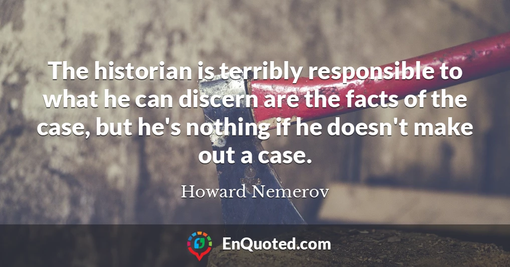 The historian is terribly responsible to what he can discern are the facts of the case, but he's nothing if he doesn't make out a case.