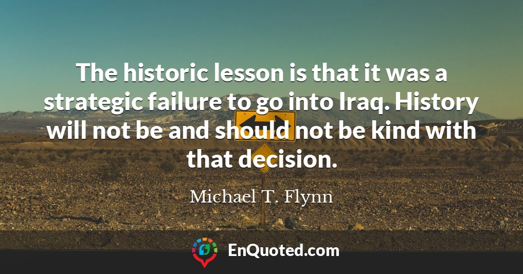 The historic lesson is that it was a strategic failure to go into Iraq. History will not be and should not be kind with that decision.