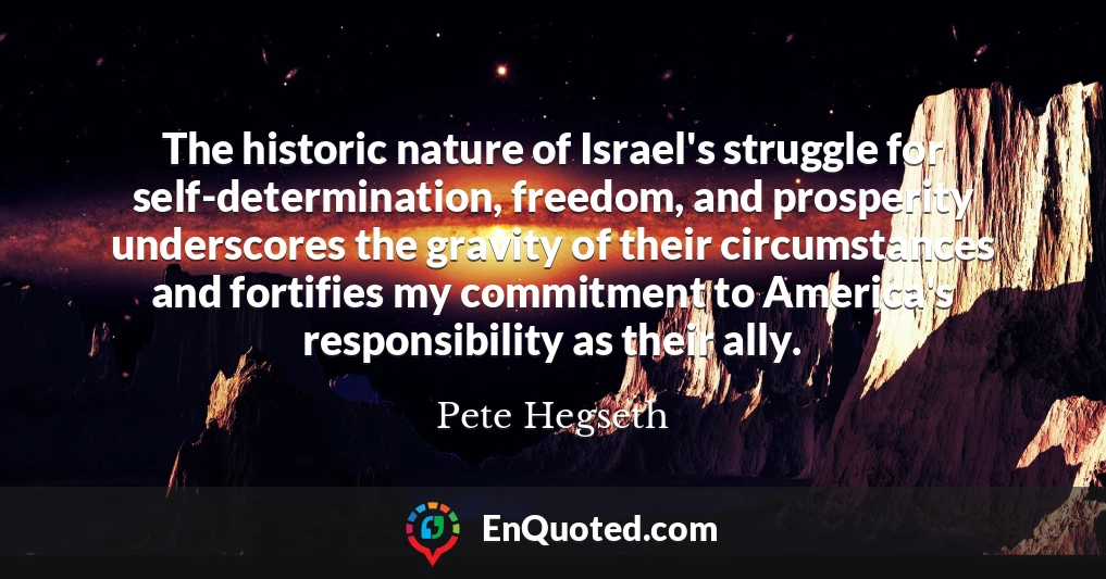 The historic nature of Israel's struggle for self-determination, freedom, and prosperity underscores the gravity of their circumstances and fortifies my commitment to America's responsibility as their ally.