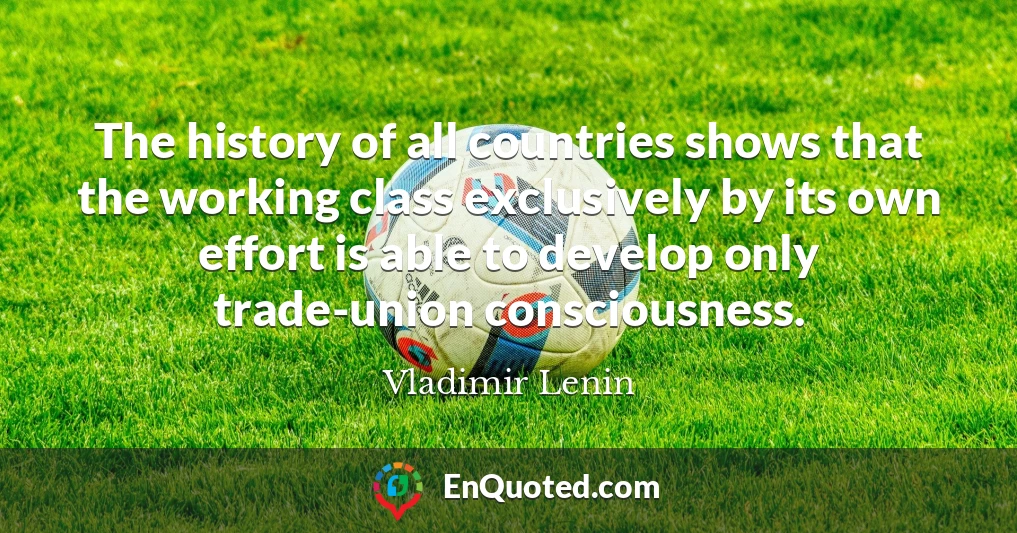 The history of all countries shows that the working class exclusively by its own effort is able to develop only trade-union consciousness.