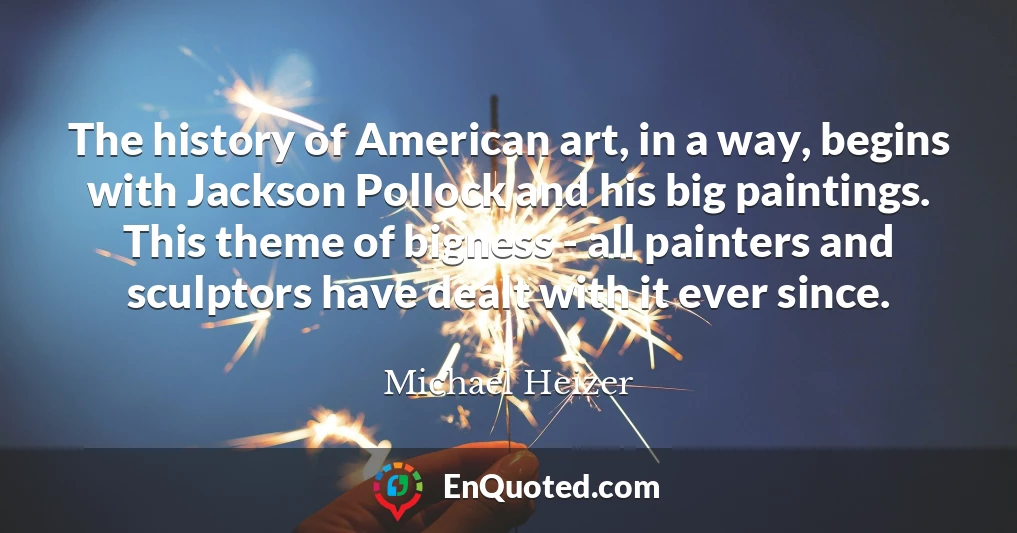 The history of American art, in a way, begins with Jackson Pollock and his big paintings. This theme of bigness - all painters and sculptors have dealt with it ever since.