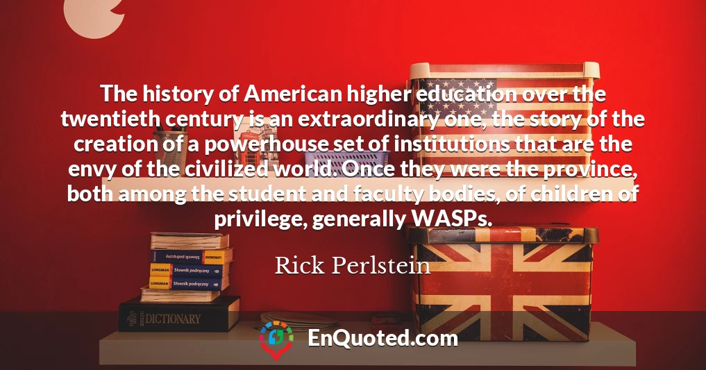 The history of American higher education over the twentieth century is an extraordinary one, the story of the creation of a powerhouse set of institutions that are the envy of the civilized world. Once they were the province, both among the student and faculty bodies, of children of privilege, generally WASPs.
