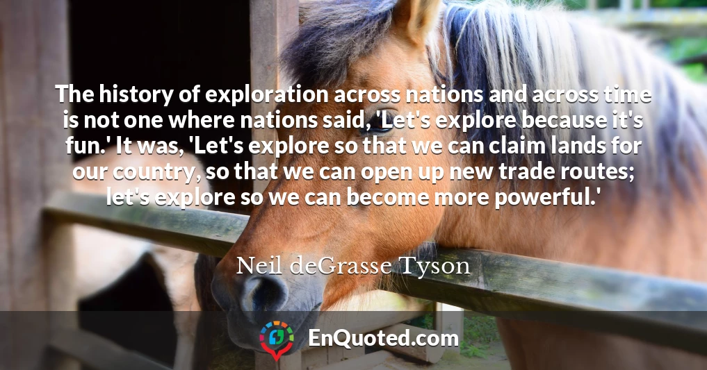 The history of exploration across nations and across time is not one where nations said, 'Let's explore because it's fun.' It was, 'Let's explore so that we can claim lands for our country, so that we can open up new trade routes; let's explore so we can become more powerful.'
