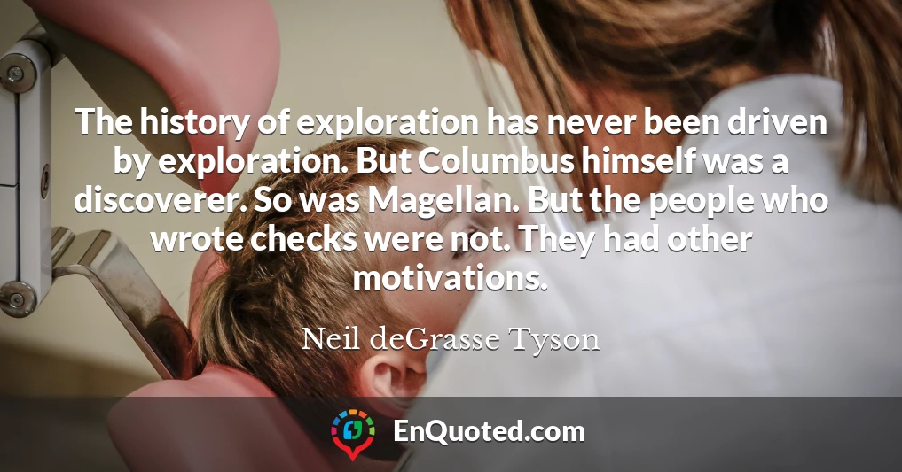 The history of exploration has never been driven by exploration. But Columbus himself was a discoverer. So was Magellan. But the people who wrote checks were not. They had other motivations.
