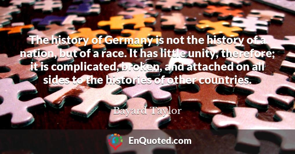 The history of Germany is not the history of a nation, but of a race. It has little unity, therefore; it is complicated, broken, and attached on all sides to the histories of other countries.