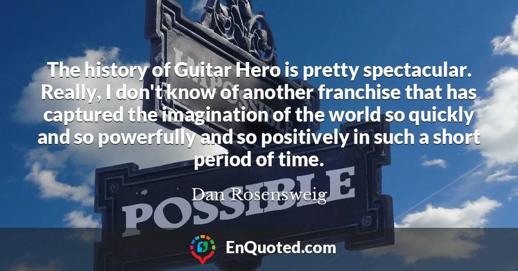 The history of Guitar Hero is pretty spectacular. Really, I don't know of another franchise that has captured the imagination of the world so quickly and so powerfully and so positively in such a short period of time.