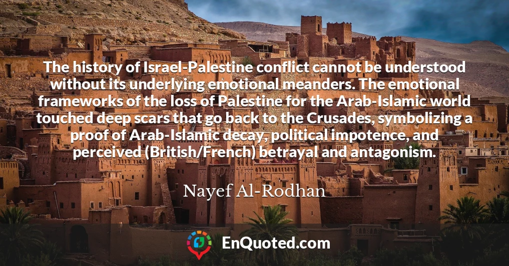 The history of Israel-Palestine conflict cannot be understood without its underlying emotional meanders. The emotional frameworks of the loss of Palestine for the Arab-Islamic world touched deep scars that go back to the Crusades, symbolizing a proof of Arab-Islamic decay, political impotence, and perceived (British/French) betrayal and antagonism.
