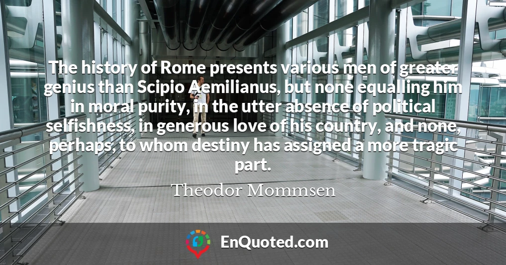 The history of Rome presents various men of greater genius than Scipio Aemilianus, but none equalling him in moral purity, in the utter absence of political selfishness, in generous love of his country, and none, perhaps, to whom destiny has assigned a more tragic part.