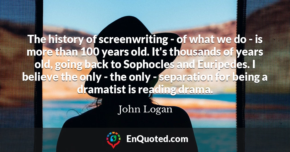 The history of screenwriting - of what we do - is more than 100 years old. It's thousands of years old, going back to Sophocles and Euripedes. I believe the only - the only - separation for being a dramatist is reading drama.