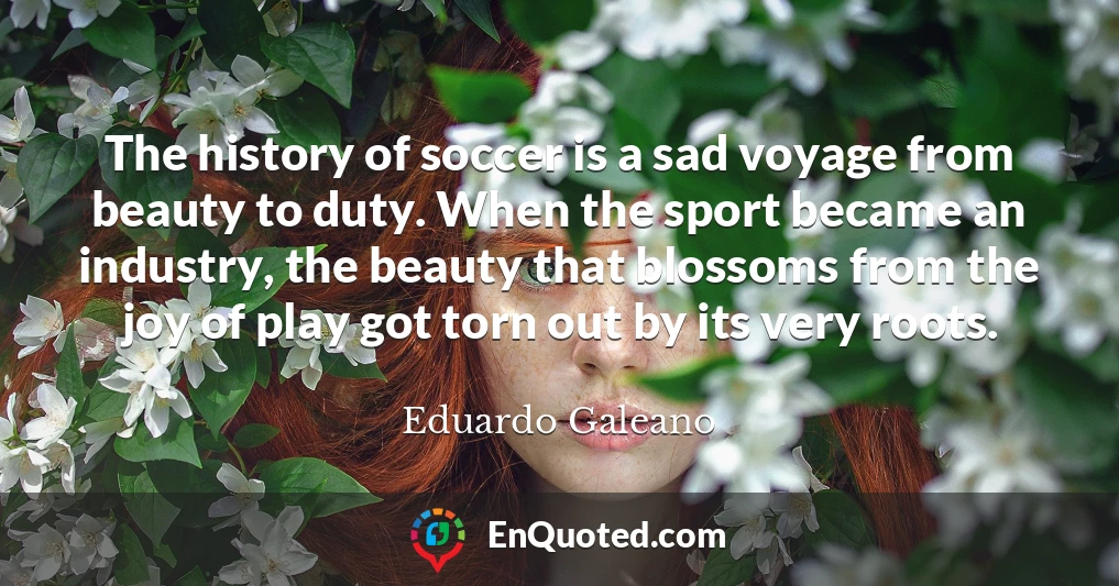 The history of soccer is a sad voyage from beauty to duty. When the sport became an industry, the beauty that blossoms from the joy of play got torn out by its very roots.