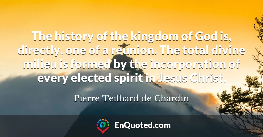 The history of the kingdom of God is, directly, one of a reunion. The total divine milieu is formed by the incorporation of every elected spirit in Jesus Christ.